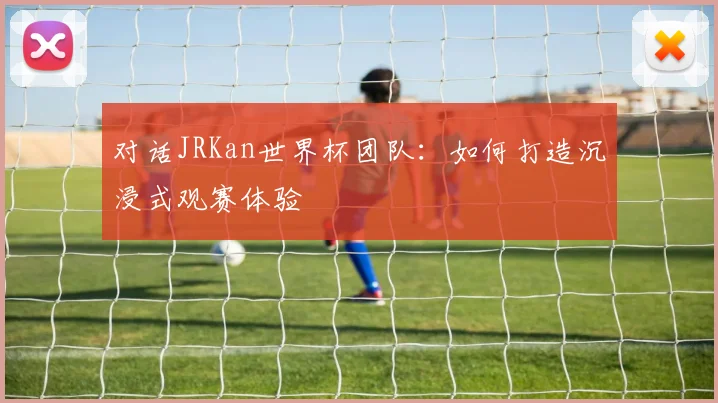 对话JRKan世界杯团队：如何打造沉浸式观赛体验