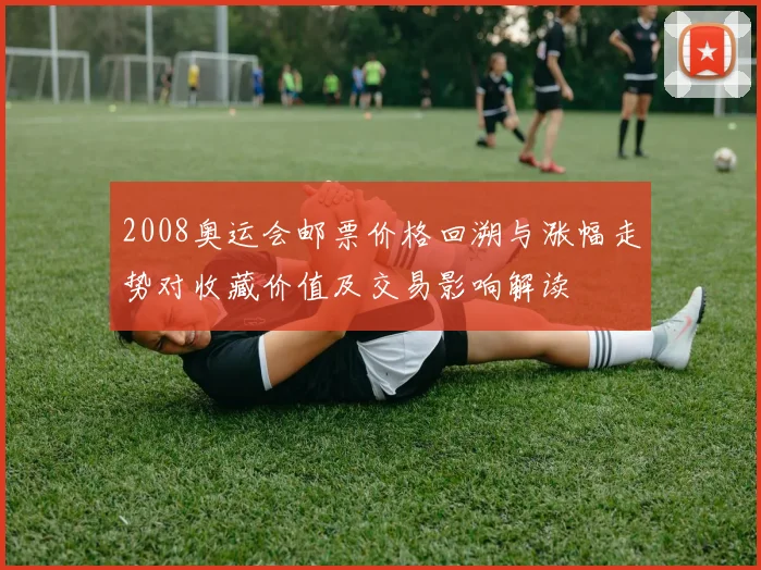 2008奥运会邮票价格回溯与涨幅走势对收藏价值及交易影响解读