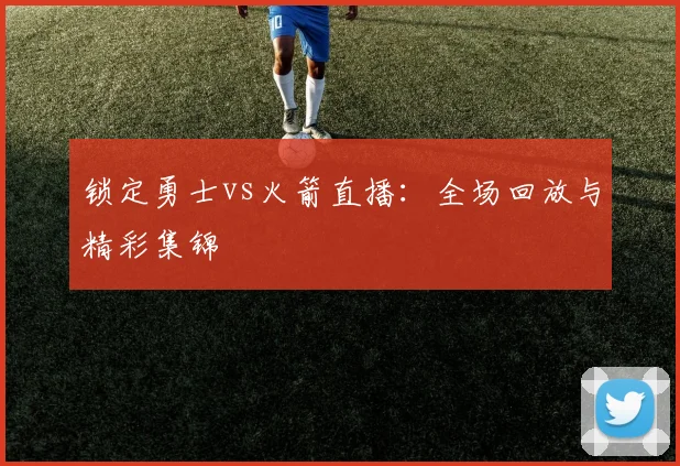 锁定勇士vs火箭直播：全场回放与精彩集锦