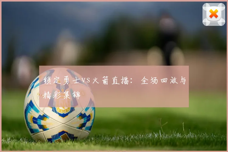 锁定勇士vs火箭直播：全场回放与精彩集锦