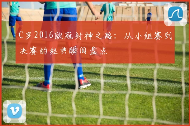 C罗2016欧冠封神之路：从小组赛到决赛的经典瞬间盘点