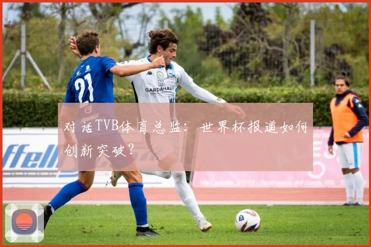 对话TVB体育总监：世界杯报道如何创新突破？