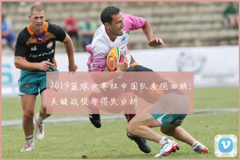 2019篮球世界杯中国队表现回顾：关键战役与得失分析