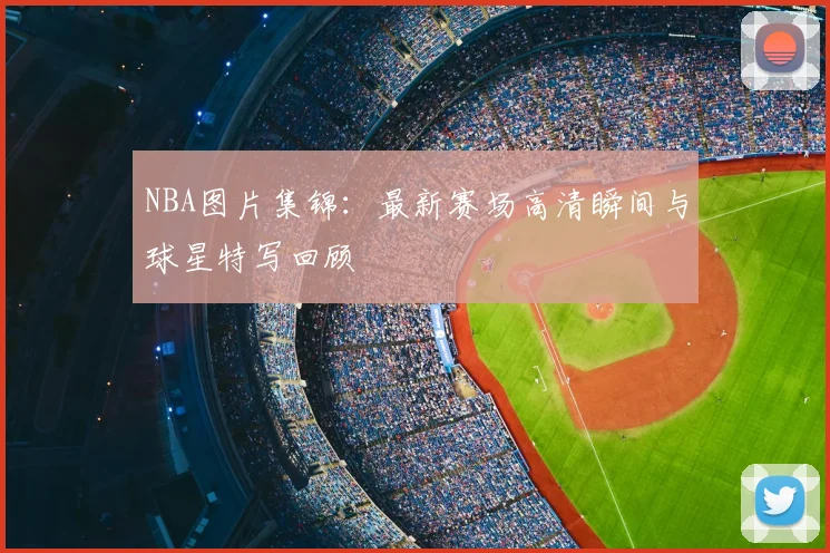 NBA图片集锦：最新赛场高清瞬间与球星特写回顾