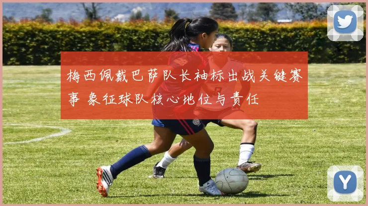 梅西佩戴巴萨队长袖标出战关键赛事 象征球队核心地位与责任