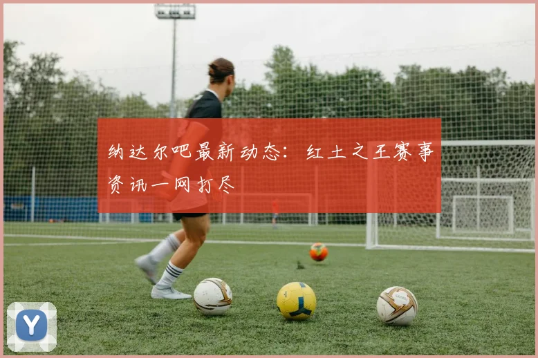 纳达尔吧最新动态：红土之王赛事资讯一网打尽
