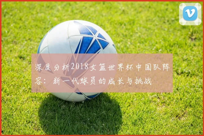 深度分析2018女篮世界杯中国队阵容：新一代球员的成长与挑战