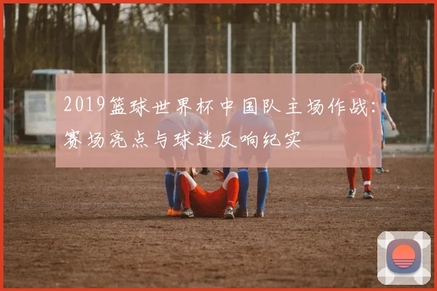 2019篮球世界杯中国队主场作战：赛场亮点与球迷反响纪实
