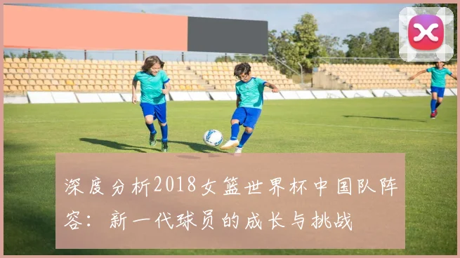 深度分析2018女篮世界杯中国队阵容：新一代球员的成长与挑战