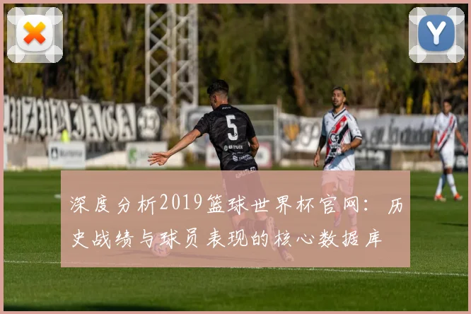 深度分析2019篮球世界杯官网：历史战绩与球员表现的核心数据库