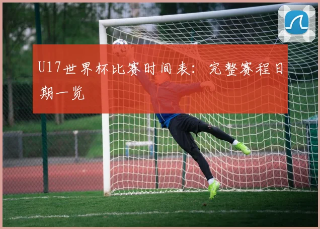 U17世界杯比赛时间表:完整赛程日期一览
