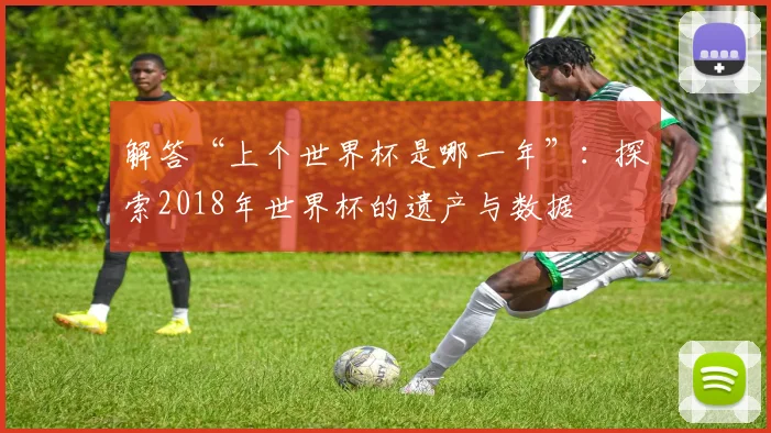 解答“上个世界杯是哪一年”：探索2018年世界杯的遗产与数据