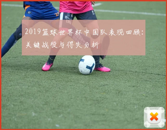 2019篮球世界杯中国队表现回顾：关键战役与得失分析