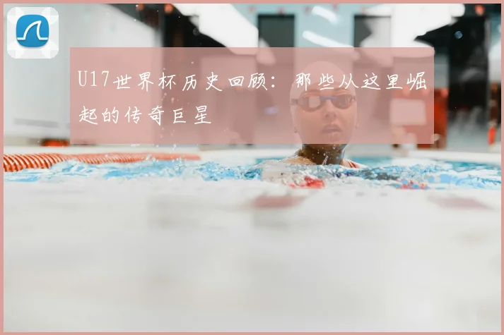 U17世界杯历史回顾：那些从这里崛起的传奇巨星