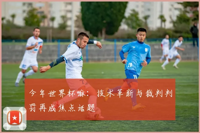 今年世界杯嘛：技术革新与裁判判罚再成焦点话题