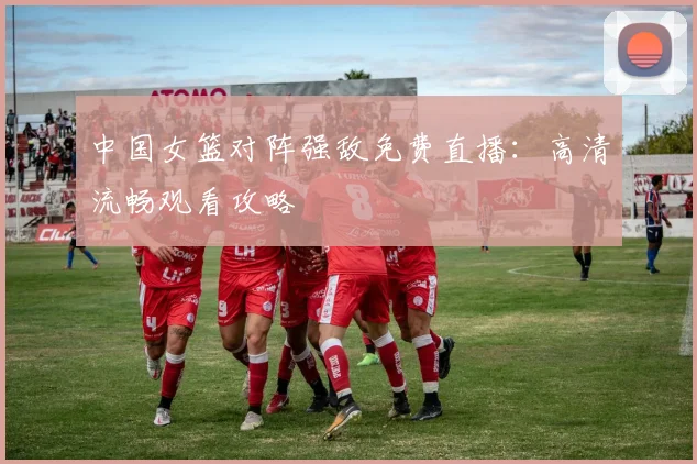 中国女篮对阵强敌免费直播：高清流畅观看攻略