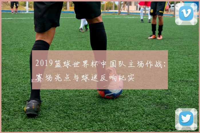 2019篮球世界杯中国队主场作战：赛场亮点与球迷反响纪实