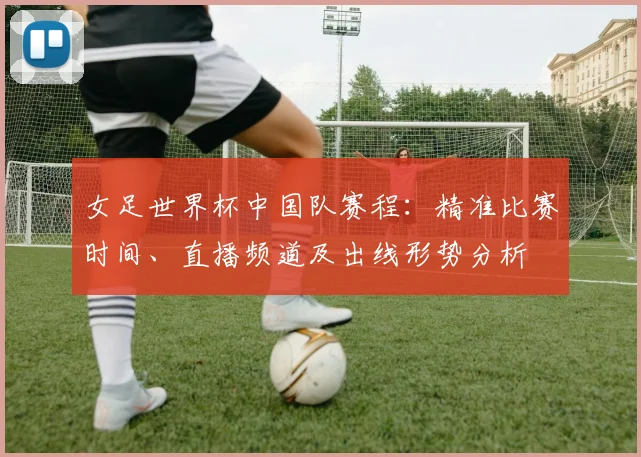 女足世界杯中国队赛程：精准比赛时间、直播频道及出线形势分析