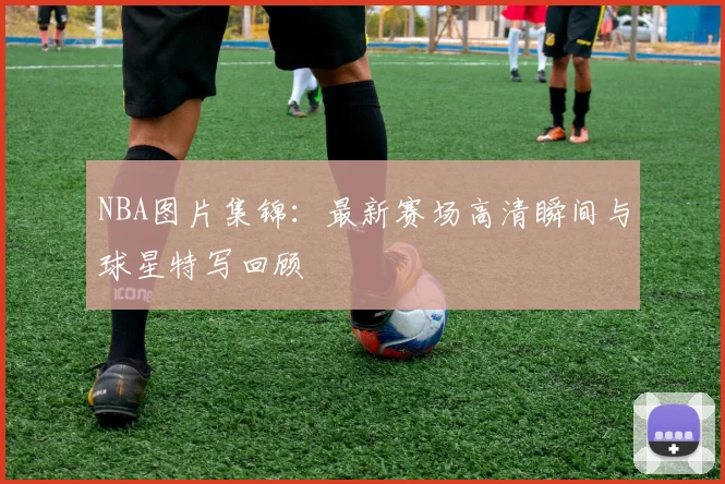 NBA图片集锦:最新赛场高清瞬间与球星特写回顾
